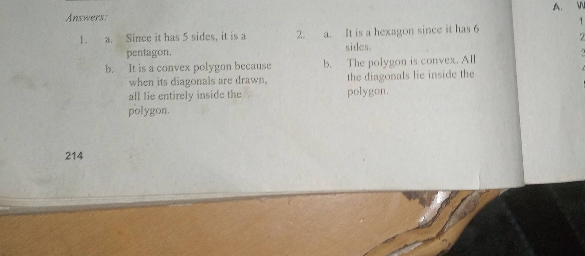 Answers:
1
1. a. Since it has 5 sides, it is a 2. a. It is a hexagon since it has 6
7
sides.
pentagon.
b. It is a convex polygon because b. The polygon is convex. All
when its diagonals are drawn, the diagonals lie inside the
all lie entirely inside the polygon.
polygon.
214