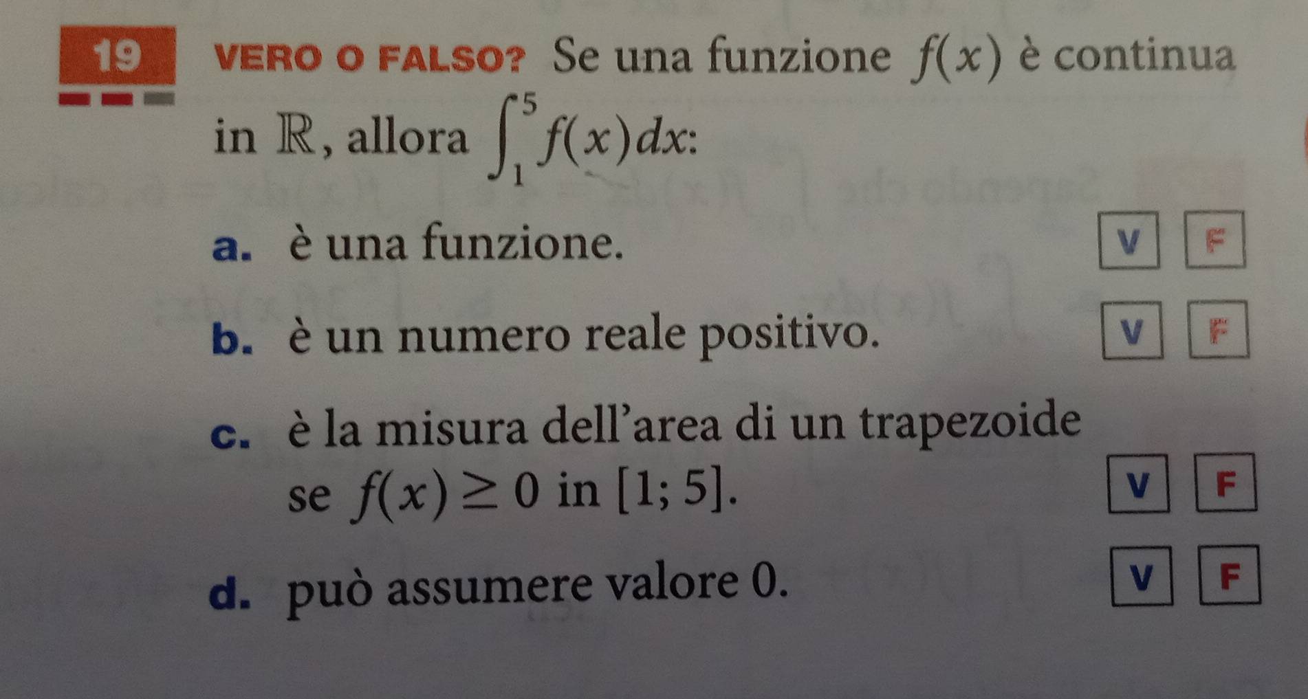 19₹ vero o falso? Se una funzione f(x) è continua
in R, allora ∈t _1^5f(x)dx :
a. è una funzione. V r
b. è un numero reale positivo. V
c. è la misura dell'area di un trapezoide
se f(x)≥ 0 in [1;5].
V F
d. può assumere valore 0.
v F