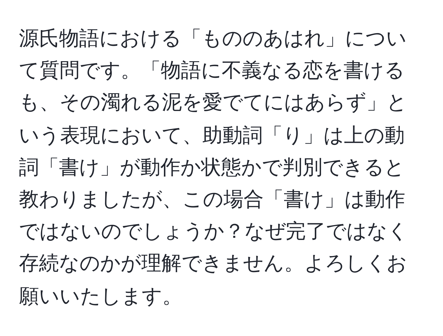 源氏物語における「もののあはれ」について質問です。「物語に不義なる恋を書けるも、その濁れる泥を愛でてにはあらず」という表現において、助動詞「り」は上の動詞「書け」が動作か状態かで判別できると教わりましたが、この場合「書け」は動作ではないのでしょうか？なぜ完了ではなく存続なのかが理解できません。よろしくお願いいたします。