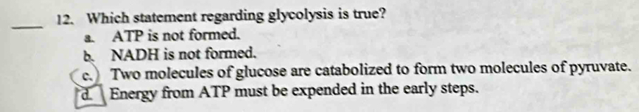 Which statement regarding glycolysis is true?
_
a. ATP is not formed.
b. NADH is not formed.
c. Two molecules of glucose are catabolized to form two molecules of pyruvate.
d Energy from ATP must be expended in the early steps.