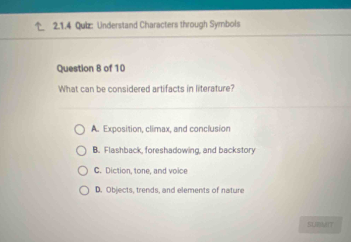 Understand Characters through Symbols
Question 8 of 10
What can be considered artifacts in literature?
A. Exposition, climax, and conclusion
B. Flashback, foreshadowing, and backstory
C. Diction, tone, and voice
D. Objects, trends, and elements of nature
SUBMIT