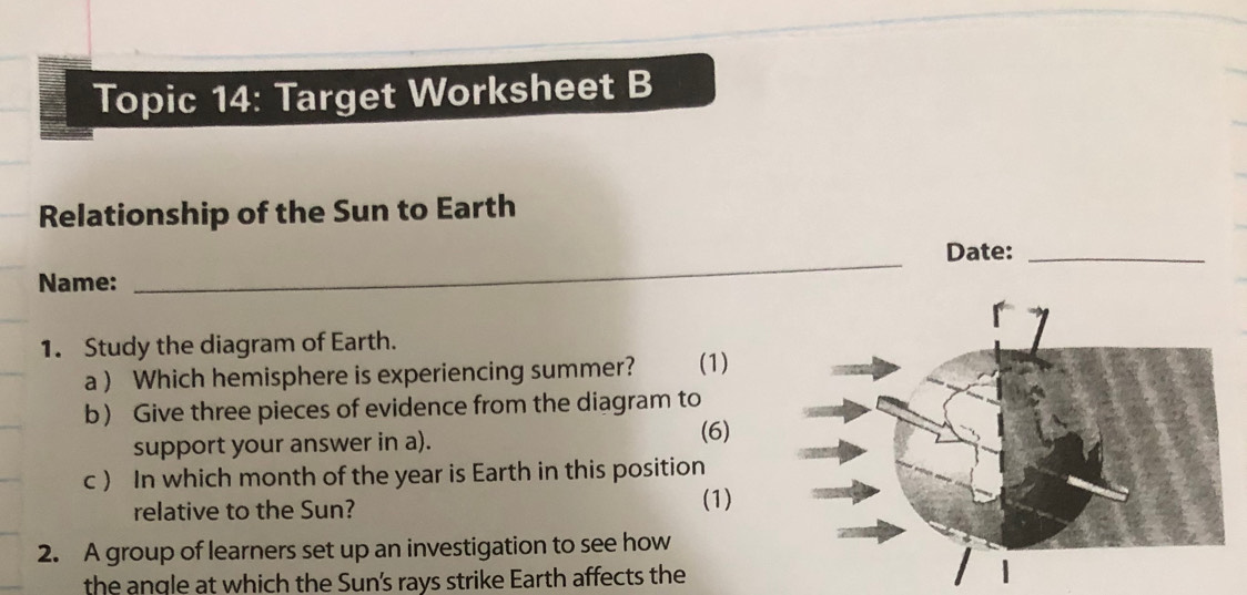 Topic 14: Target Worksheet B 
Relationship of the Sun to Earth 
Date:_ 
Name: 
_ 
1. Study the diagram of Earth. (1) 
a  Which hemisphere is experiencing summer? 
b Give three pieces of evidence from the diagram to 
support your answer in a). (6) 
c ) In which month of the year is Earth in this position 
relative to the Sun? (1) 
2. A group of learners set up an investigation to see how 
the angle at which the Sun's rays strike Earth affects the