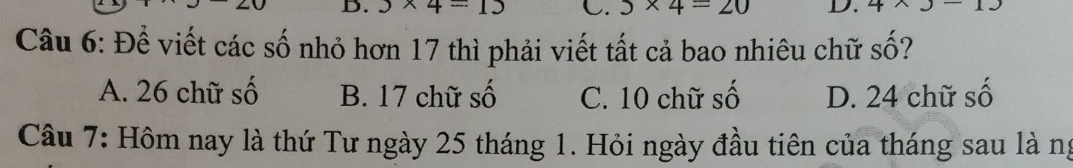 3* 4=15 C. 5* 4=20 D. 4* 3-13
Câu 6: Để viết các số nhỏ hơn 17 thì phải viết tất cả bao nhiêu chữ số?
A. 26 chữ số B. 17 chữ số C. 10 chữ số D. 24 chữ số
Câu 7: Hôm nay là thứ Tư ngày 25 tháng 1. Hỏi ngày đầu tiên của tháng sau là ng