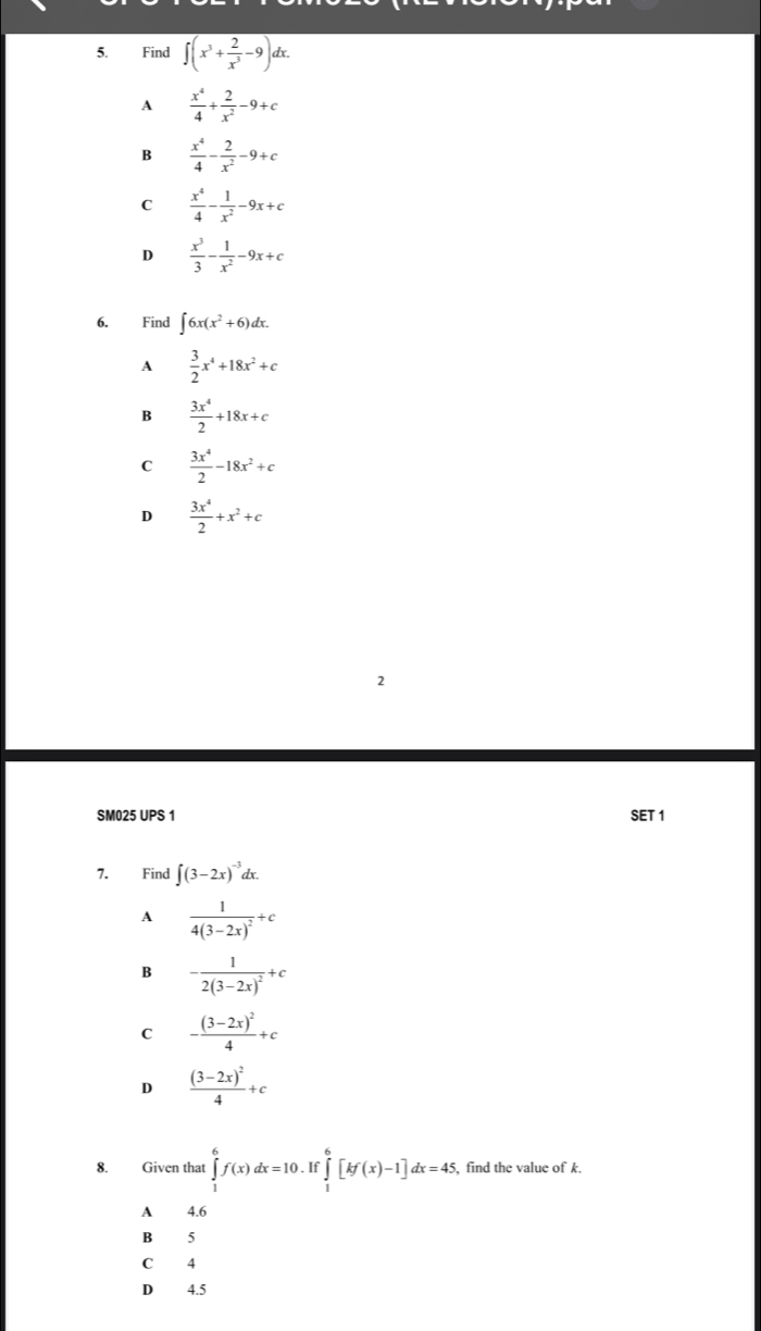 Find overline ∈t (x^3+ 2/x^3 -9)dx.
A  x^4/4 + 2/x^2 -9+c
B  x^4/4 - 2/x^2 -9+c
C  x^4/4 - 1/x^2 -9x+c
D  x^3/3 - 1/x^2 -9x+c
6. Find ∈t 6x(x^2+6)dx.
A  3/2 x^4+18x^2+c
B  3x^4/2 +18x+c
C  3x^4/2 -18x^2+c
D  3x^4/2 +x^2+c
SM025 UPS 1 SET 1
7. Find ∈t (3-2x)^-3dx.
A frac 14(3-2x)^2+c
B -frac 12(3-2x)^2+c
C -frac (3-2x)^24+c
D frac (3-2x)^24+c
8. Given that ∈tlimits _1^6f(x)dx=10.If f∈tlimits _1^6[kf(x)-1]dx=45 , find the value of k.
A 4.6
B 5
C 4
D 4.5