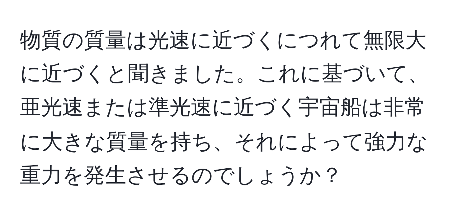 物質の質量は光速に近づくにつれて無限大に近づくと聞きました。これに基づいて、亜光速または準光速に近づく宇宙船は非常に大きな質量を持ち、それによって強力な重力を発生させるのでしょうか？