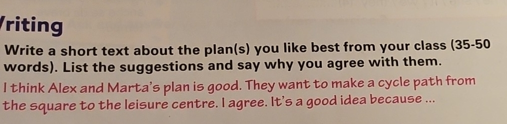 riting 
Write a short text about the plan(s) you like best from your class (35-50 
words). List the suggestions and say why you agree with them. 
I think Alex and Marta's plan is good. They want to make a cycle path from 
the square to the leisure centre. I agree. It's a good idea because ...