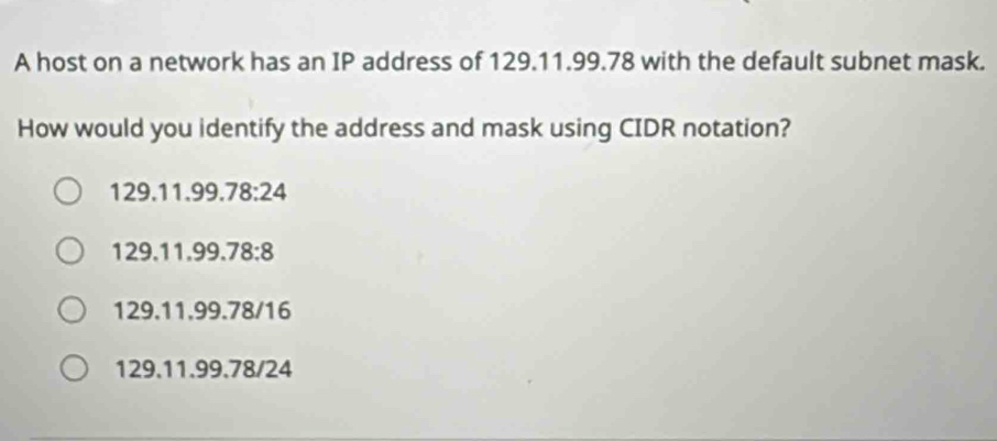 A host on a network has an IP address of 129.11.99.78 with the default subnet mask.
How would you identify the address and mask using CIDR notation?
129.11.99. 78:24
129.11.99. 78:8
129.11.99.78/16
129. 11.99.78/24