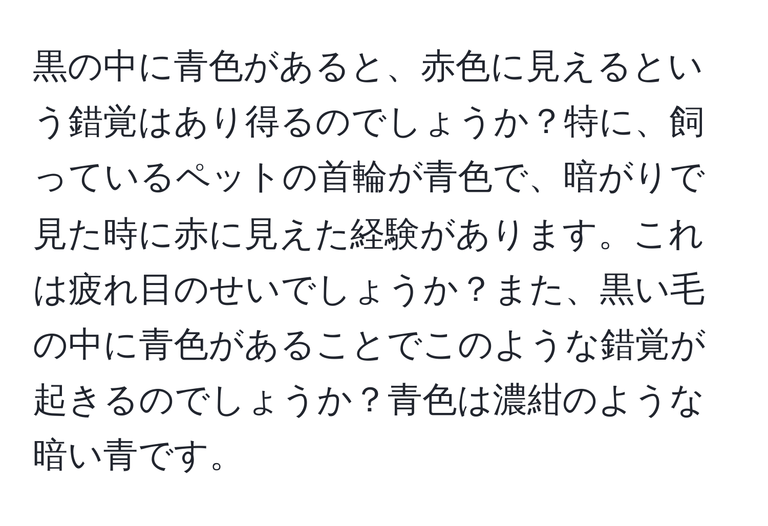 黒の中に青色があると、赤色に見えるという錯覚はあり得るのでしょうか？特に、飼っているペットの首輪が青色で、暗がりで見た時に赤に見えた経験があります。これは疲れ目のせいでしょうか？また、黒い毛の中に青色があることでこのような錯覚が起きるのでしょうか？青色は濃紺のような暗い青です。