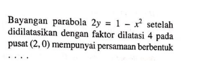 Bayangan parabola 2y=1-x^2 setelah 
didilatasikan dengan faktor dilatasi 4 pada 
pusat (2,0) mempunyai persamaan berbentuk