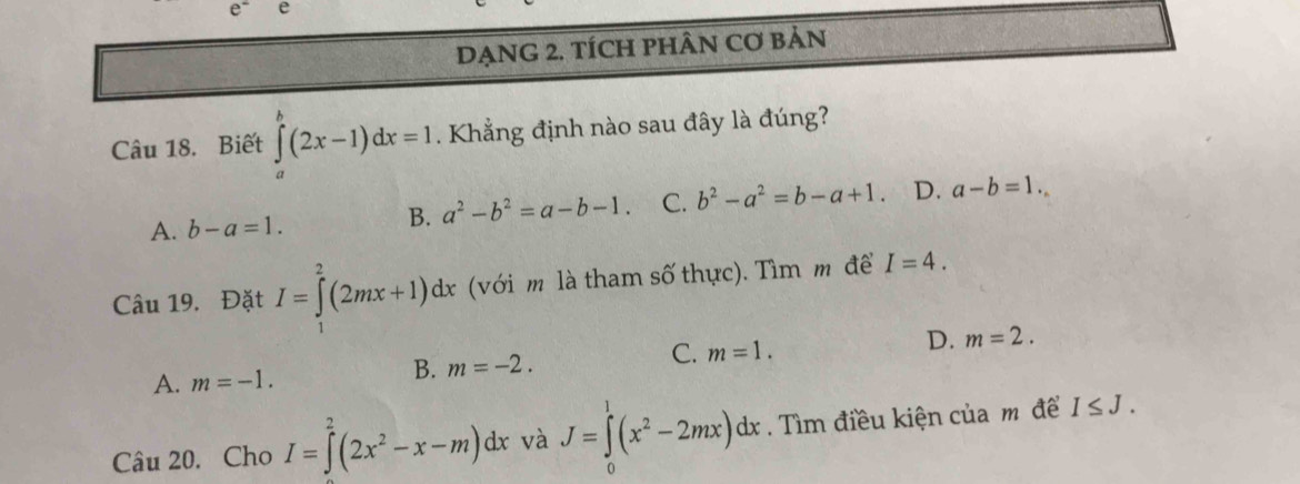 DẠNG 2. TÍCH PHÂN Cơ BảN
Câu 18. Biết ∈tlimits _a^(b(2x-1)dx=1. Khẳng định nào sau đây là đúng?
A. b-a=1.
B. a^2)-b^2=a-b-1. C. b^2-a^2=b-a+1. D. a-b=1. 
Câu 19. Đặt I=∈tlimits _^2(2mx+1)dx (với m là tham số thực). Tìm m để I=4.
A. m=-1.
B. m=-2.
C. m=1.
D. m=2. 
Câu 20. Cho I=∈tlimits^2(2x^2-x-m)dx và J=∈tlimits _0^(1(x^2)-2mx)dx. Tìm điều kiện của m để I≤ J.