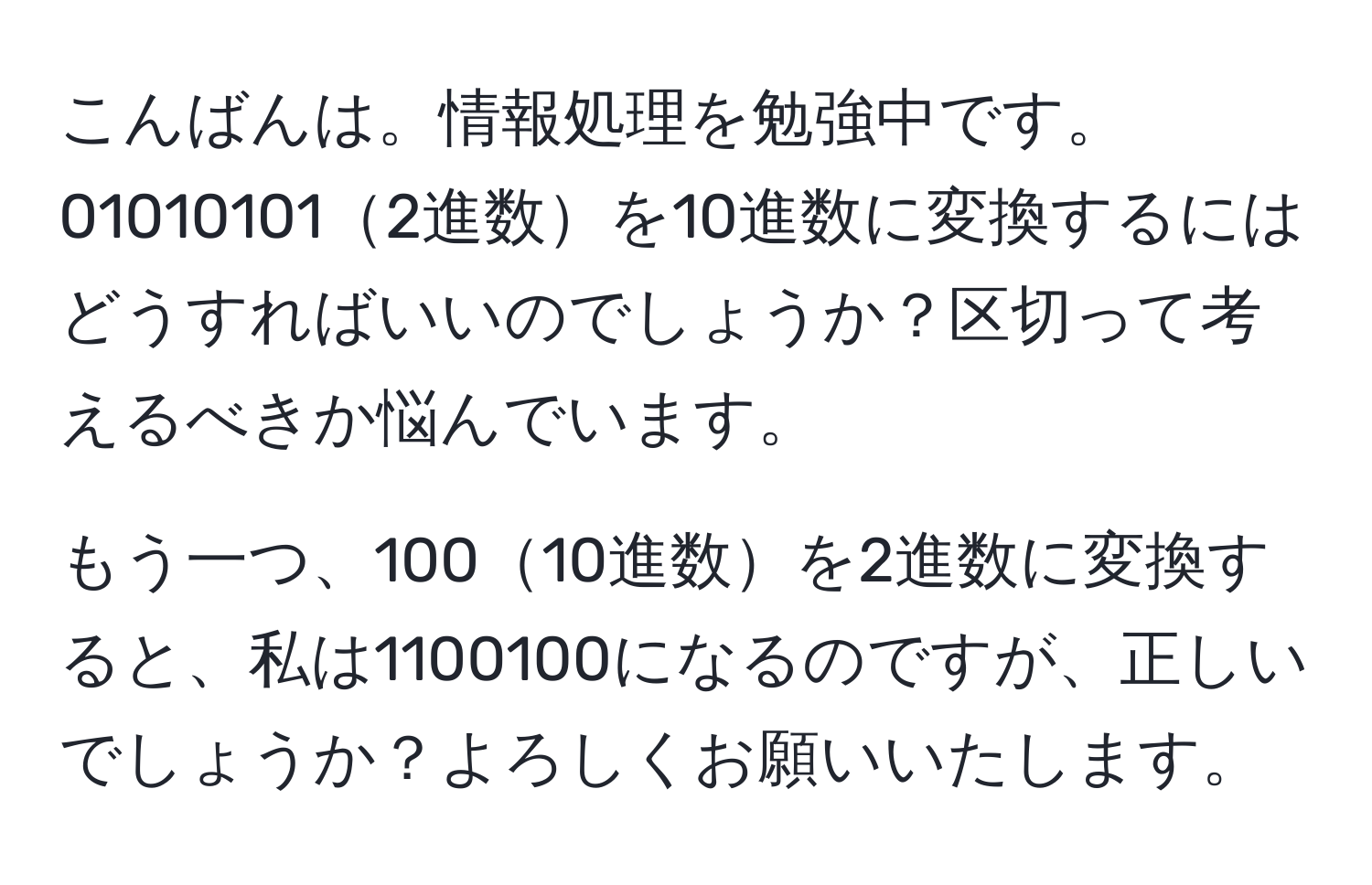 こんばんは。情報処理を勉強中です。  
010101012進数を10進数に変換するにはどうすればいいのでしょうか？区切って考えるべきか悩んでいます。

もう一つ、10010進数を2進数に変換すると、私は1100100になるのですが、正しいでしょうか？よろしくお願いいたします。