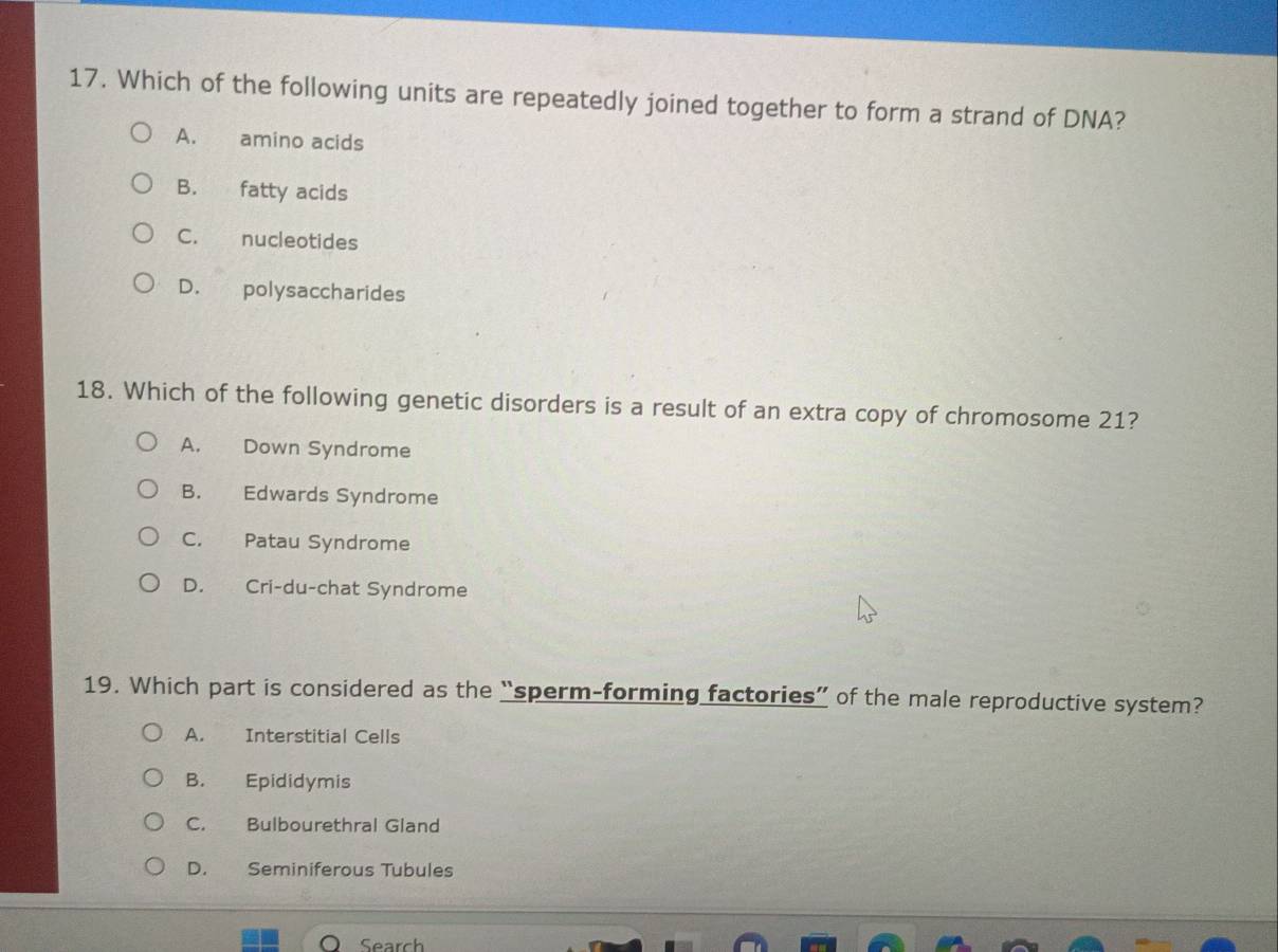 Which of the following units are repeatedly joined together to form a strand of DNA?
A. amino acids
B. fatty acids
C. nucleotides
D. polysaccharides
18. Which of the following genetic disorders is a result of an extra copy of chromosome 21?
A. Down Syndrome
B. Edwards Syndrome
C. Patau Syndrome
D. Cri-du-chat Syndrome
19. Which part is considered as the “sperm-forming factories” of the male reproductive system?
A. Interstitial Cells
B. Epididymis
C. Bulbourethral Gland
D. Seminiferous Tubules
Search