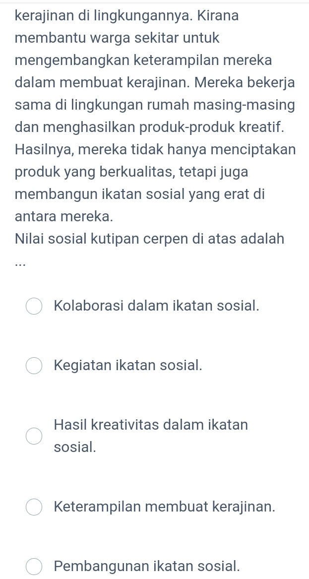 kerajinan di lingkungannya. Kirana
membantu warga sekitar untuk
mengembangkan keterampilan mereka
dalam membuat kerajinan. Mereka bekerja
sama di lingkungan rumah masing-masing
dan menghasilkan produk-produk kreatif.
Hasilnya, mereka tidak hanya menciptakan
produk yang berkualitas, tetapi juga
membangun ikatan sosial yang erat di
antara mereka.
Nilai sosial kutipan cerpen di atas adalah
…
Kolaborasi dalam ikatan sosial.
Kegiatan ikatan sosial.
Hasil kreativitas dalam ikatan
sosial.
Keterampilan membuat kerajinan.
Pembangunan ikatan sosial.