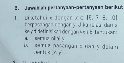 Jawablah pertanyaan-pertanyaan berikut
1. Diketahui x dengan x∈  5,7,8,10
berpasangan dengan y. Jika relasi dari x
ke y didefinisikan dengan 4x+6 , tentukan:
a. semua nilai y,
b. semua pasangan x dan y dalam
bentuk (x,y).