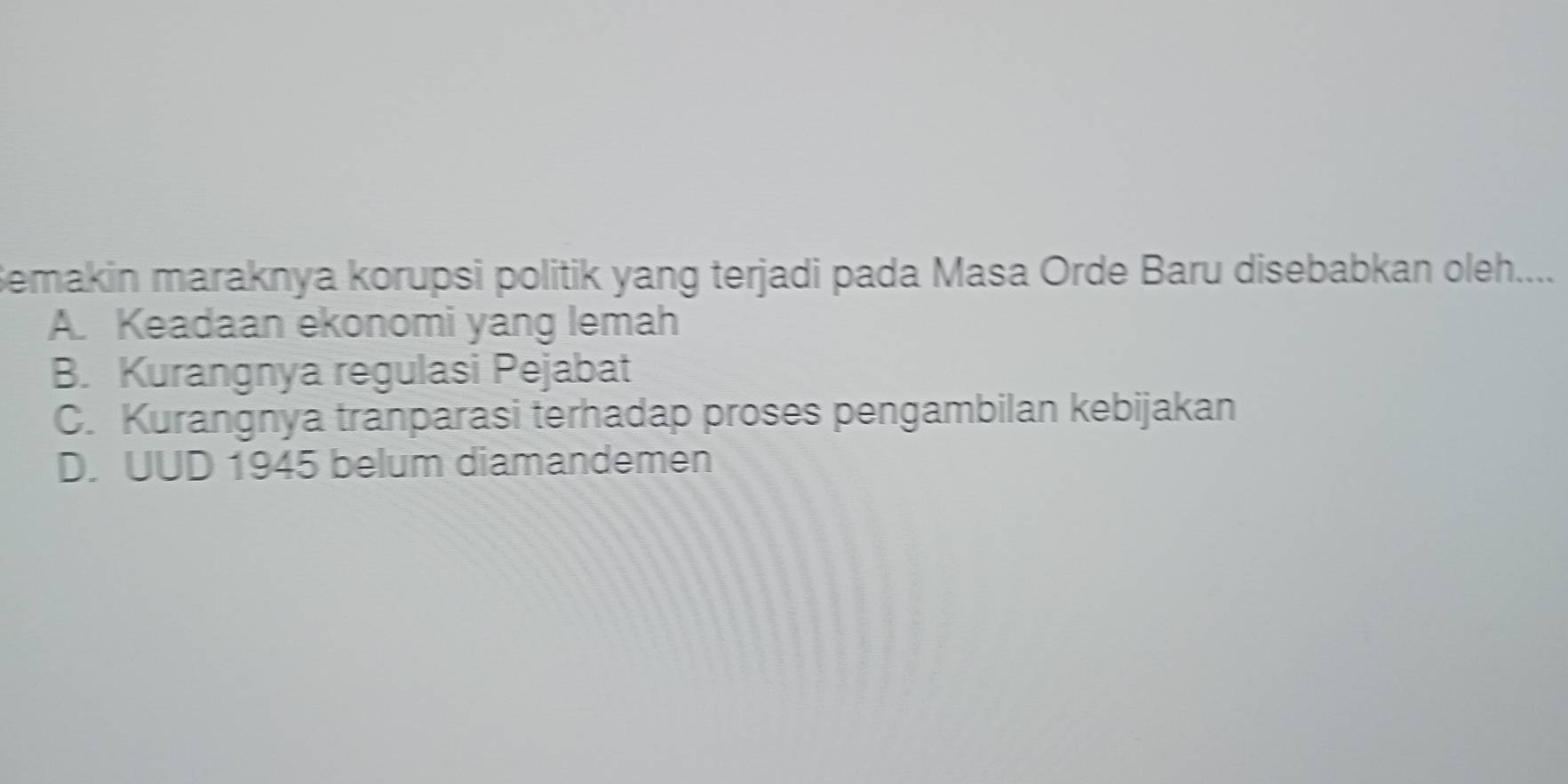 Semakin maraknya korupsi politik yang terjadi pada Masa Orde Baru disebabkan oleh....
A. Keadaan ekonomi yang lemah
B. Kurangnya regulasi Pejabat
C. Kurangnya tranparasi terhadap proses pengambilan kebijakan
D. UUD 1945 belum diamandemen