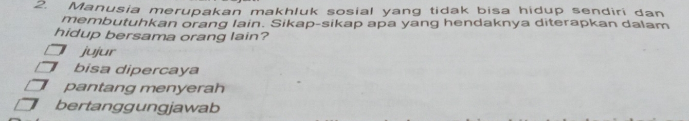 Manusia merupakan makhluk sosial yang tidak bisa hidup sendiri dan
membutuhkan orang lain. Sikap-sikap apa yang hendaknya diterapkan dalam
hidup bersama orang lain?
jujur
bisa dipercaya
pantang menyerah
bertanggungjawab