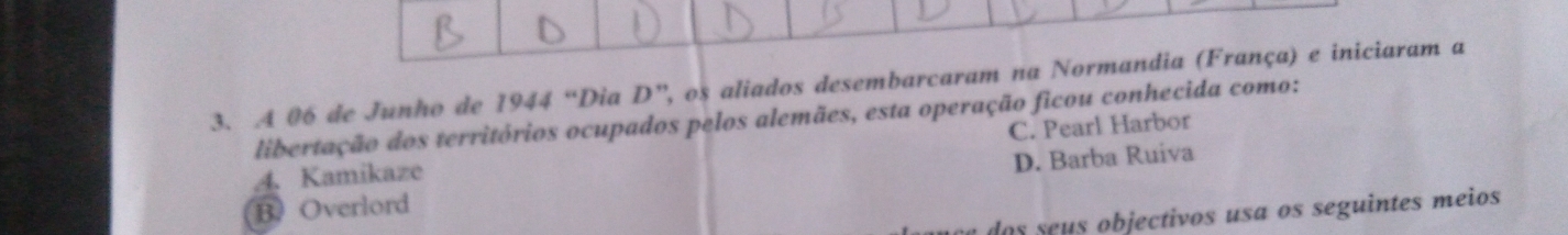 A 06 de Junho de 1944 “Dia D”, os aliados desembarcaram na Normandia (França) e iniciaram a
libertação dos territórios ocupados pelos alemães, esta operação ficou conhecida como:
4. Kamikaze C. Pearl Harbor
D. Barba Ruiva
BOverlord
dos seus objectivos usa os seguintes meios