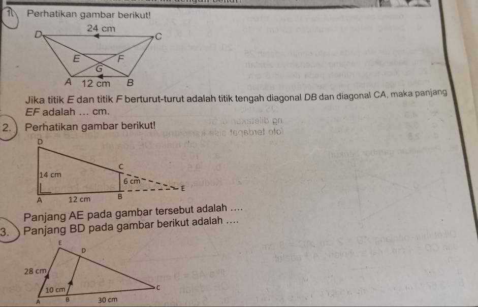 Perhatikan gambar berikut! 
Jika titik E dan titik F berturut-turut adalah titik tengah diagonal DB dan diagonal CA, maka panjang
EF adalah ... cm. 
2. Perhatikan gambar berikut! 
Panjang AE pada gambar tersebut adalah .... 
3. Panjang BD pada gambar berikut adalah ...