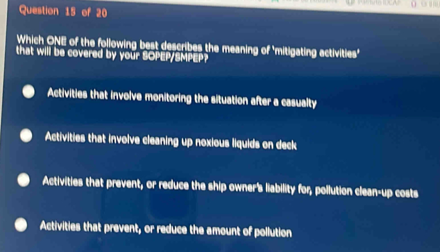 Which ONE of the following best describes the meaning of 'mitigating activities'
that will be covered by your SOPEP/SMPEP?
Activities that involve monitoring the situation after a casualty
Activities that involve cleaning up noxious liquids on deck
Activities that prevent, or reduce the ship owner's liability for, pollution clean-up costs
Activities that prevent, or reduce the amount of pollution