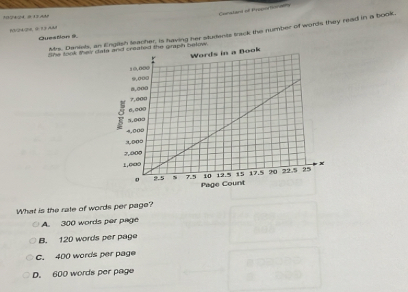 Constant of Proportionality
10/24/24, @: 13 AM
10/24/24, 9:13 AM
Mrs. Daniels, an lish feacher, is having her students track the number of words they read in a book.
Question 9.
She took their daw.
What is the rate of words per page?
A. 300 words per page
B. 120 words per page
C. 400 words per page
D. 600 words per page