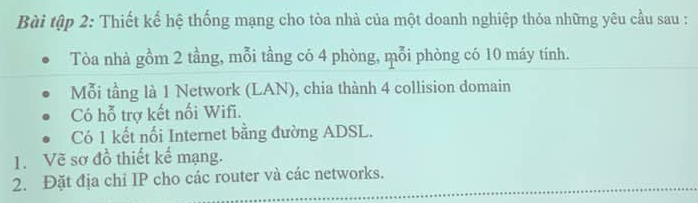 Bài tập 2: Thiết kế hệ thống mạng cho tòa nhà của một doanh nghiệp thỏa những yêu cầu sau : 
Tòa nhà gồm 2 tầng, mỗi tầng có 4 phòng, mỗi phòng có 10 máy tính. 
Mỗi tầng là 1 Network (LAN), chia thành 4 collision domain 
Có hỗ trợ kết nối Wifi. 
Có 1 kết nối Internet bằng đường ADSL. 
1. Vẽ sơ đồ thiết kế mạng. 
2. Đặt địa chỉ IP cho các router và các networks.