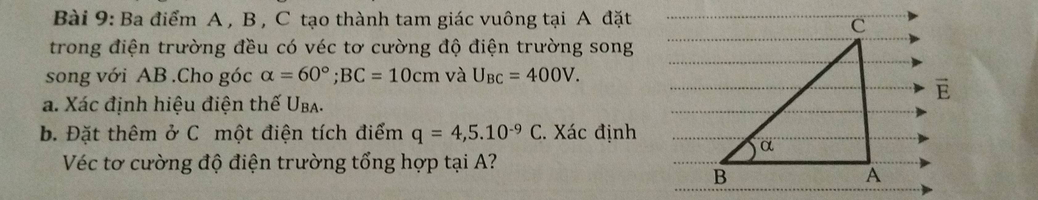 Ba điểm A , B , C tạo thành tam giác vuông tại A đặt 
trong điện trường đều có véc tơ cường độ điện trường song 
song với AB.Cho góc alpha =60°; BC=10cm và U_BC=400V. 
a. Xác định hiệu điện thế Uba. 
b. Đặt thêm ở C một điện tích điểm q=4,5.10^(-9)C C. Xác định 
Véc tơ cường độ điện trường tổng hợp tại A?