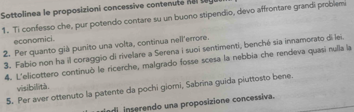 Sottolinea le proposizioni concessive contenute nel segul 
1. Ti confesso che, pur potendo contare su un buono stipendio, devo affrontare grandi problemi 
economici. 
2. Per quanto già punito una volta, continua nell’errore. 
3. Fabio non ha il coraggio di rivelare a Serena i suoi sentimenti, benché sia innamorato di lei. 
4. L'elicottero continuò le ricerche, malgrado fosse scesa la nebbia che rendeva quasi nulla la 
visibilità. 
5. Per aver ottenuto la patente da pochi giorni, Sabrina guida piuttosto bene. 
ndi inserendo una proposizione concessiva.