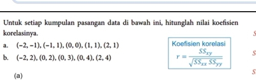 Untuk setiap kumpulan pasangan data di bawah ini, hitunglah nilai koefisien 
korelasinya. S 
a. (-2,-1),(-1,1),(0,0),(1,1),(2,1) Koefisien korelasi 
b. (-2,2),(0,2),(0,3),(0,4), (2,4)
r=frac SS_xysqrt(SS_xx)SS_yy S 
S 
(a)