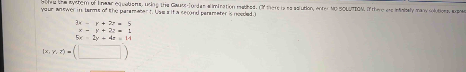 Solve the system of linear equations, using the Gauss-Jordan elimination method. (If there is no solution, enter NO SOLUTION. If there are infinitely many solutions, expres
your answer in terms of the parameter t. Use s if a second parameter is needed.
3x-y+2z=5
x-y+2z=1
5x-2y+4z=14
(x,y,z)=(□ )