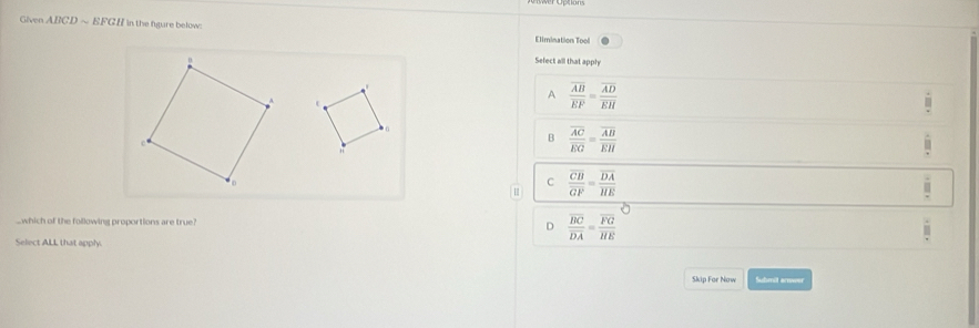 Given ABCD ~ EFGH in the figure below:
Elimination Tool
Select all that apply

A frac overline ABoverline EF=frac overline ADoverline EH
B frac overline ACoverline EG=frac overline ABoverline EH
C frac overline CBoverline GF=frac overline DAoverline HE.which of the following proportions are true? D frac overline BCoverline DA=frac overline FGoverline HE
Select ALL that apply.
Skip For Now Submit anwer