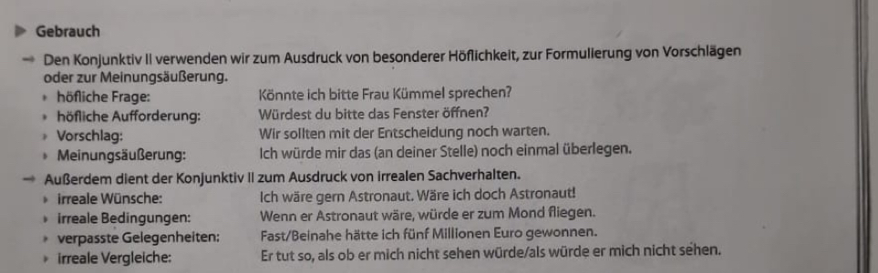 Gebrauch 
Den Konjunktiv II verwenden wir zum Ausdruck von besonderer Höflichkeit, zur Formulierung von Vorschlägen 
oder zur Meinungsäußerung. 
höfliche Frage: Könnte ich bitte Frau Kümmel sprechen? 
höfliche Aufforderung: Würdest du bitte das Fenster öffnen? 
Vorschlag: Wir sollten mit der Entscheidung noch warten. 
Meinungsäußerung: Ich würde mir das (an deiner Stelle) noch einmal überlegen. 
Außerdem dient der Konjunktiv II zum Ausdruck von irrealen Sachverhalten. 
irreale Wünsche: Ich wäre gern Astronaut. Wäre ich doch Astronaut! 
irreale Bedingungen: Wenn er Astronaut wäre, würde er zum Mond fliegen. 
. verpasste Gelegenheiten; Fast/Beinahe hätte ich fünf Millionen Euro gewonnen. 
irreale Vergleiche: Er tut so, als ob er mich nicht sehen würde/als würde er mich nicht sehen.