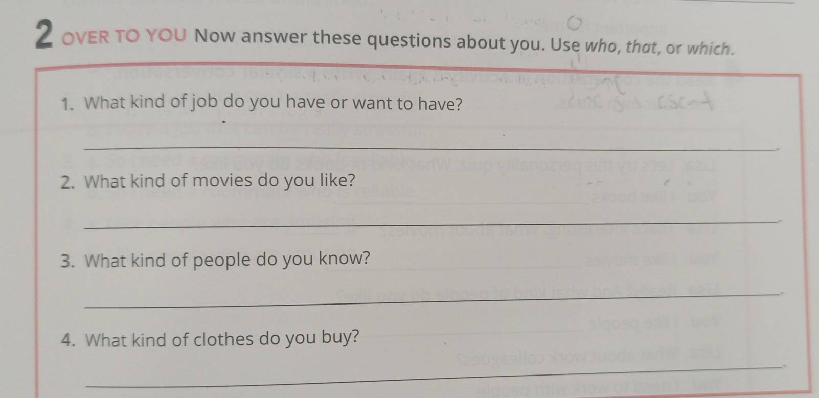 OVER TO YOU Now answer these questions about you. Use who, that, or which. 
1. What kind of job do you have or want to have? 
_ 
2. What kind of movies do you like? 
_ 
3. What kind of people do you know? 
_ 
4. What kind of clothes do you buy? 
_