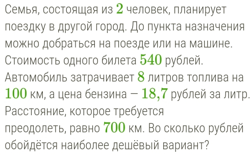 Семья, состояшая из 2 человек, планирует 
лоездку в другой город. До пункта назначения 
можно добраться на поезде или на машине. 
СΤоимость одного билета 540 рублей. 
Автомобиль затрачивает 8 литров топлива на
100 км, а цена бензина - 18, 7 рублей за литр. 
Расстояние, которое требуется 
лреодолеть, равно 7ОО км. Во сколько рублей 
обойдётся наиболее дешёвый вариант?