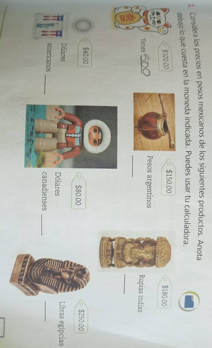 Considera los precios en pesos mexicanos de los siguientes productos. Anota 
debajo lo que cuesta en la moneda indicada. Puedes usar tu calculadora.
$150.00
$100.00 $180.00
wa 
Pesos argentinos 
Yenes_ 
Rupias indias 
_ 
_
$40.00
$80.00 $250.00
Dólares Libras egipcias 
Dólares 
_ 
americanos 
canadienses_ 
_