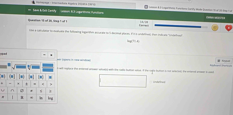 Homepage - Intermediate Algebra 2024FA CRF10 Lesson 8.3 Logarithmic Functions Certify Mode Question 15 of 20 Step 1 of 
Save & Exit Certify Lesson: 8.3 Logarithmic Functions EMMA MEESTER 
Question 15 of 20, Step 1 of 1 Correct 14/20 
Use a calculator to evaluate the following logarithm accurate to 5 decimal places. If it is undefined, then indicate 'Undefined'.
log (71.4)
ypad 
- × 
Keypad 
wer (opens in new window) Keyboard Shortcuts 
n will replace the entered answer value(s) with the radio button value. If the raçio button is not selected, the entered answer is used. 
(■] 
+ - × + = < > 
Undefined 
U ^ ≠ S 2
π R ∞ ln log