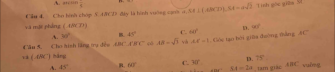 A. arcsin frac 5· B. 45
Câu 4. Cho hình chóp S. ABCD đáy là hình vuông cạnh a, SA⊥ (ABCD), SA=asqrt(2) Tính góc giữa Số 3C
và mặt phẳng ( ABCD) 90°.
A. 30°.
B. 45°. C. 60°
D.
Câu 5. Cho hình lăng trụ đều ABC.A'B'C' có AB=sqrt(3) và AA'=1. Góc tạo bởi giữa đường thẳng AC'
và (ABC) bằng 75°.
B. 60° C. 30°. 
D.
A. 45°. SA=2a , tam giác ABC vuông
ABC