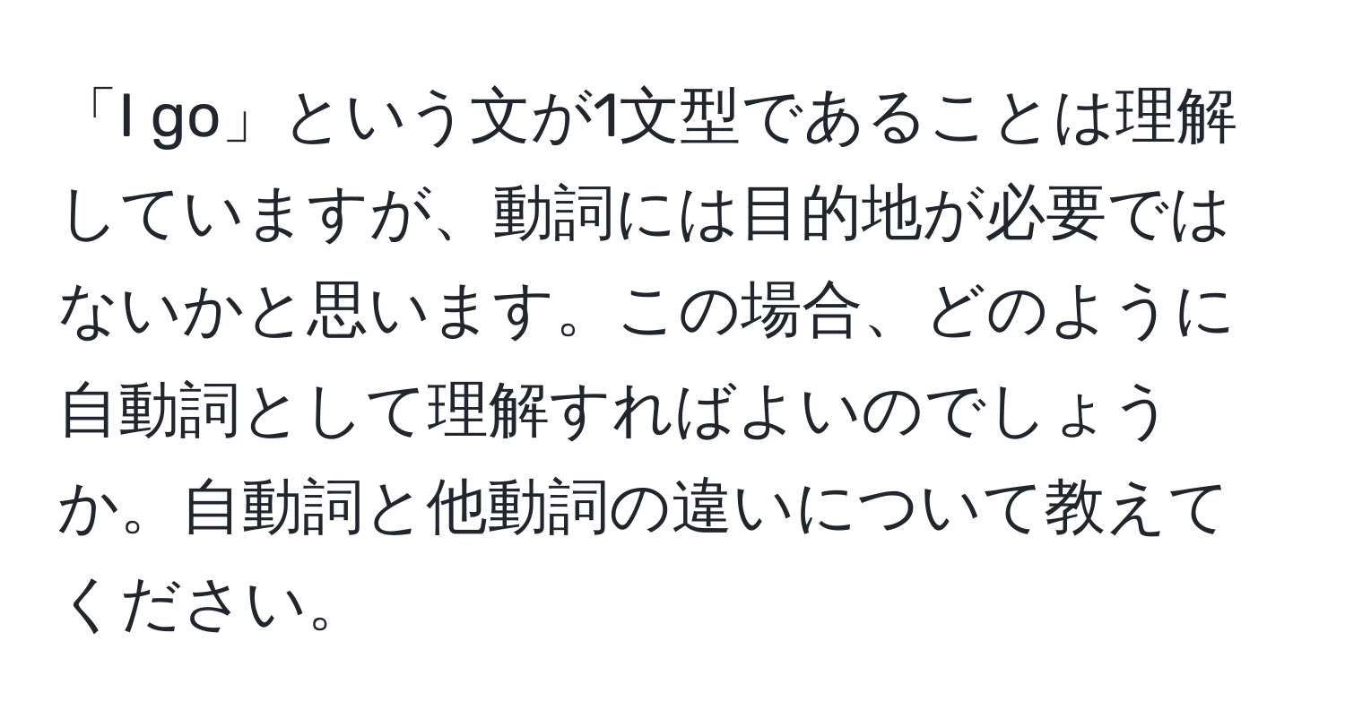 「I go」という文が1文型であることは理解していますが、動詞には目的地が必要ではないかと思います。この場合、どのように自動詞として理解すればよいのでしょうか。自動詞と他動詞の違いについて教えてください。