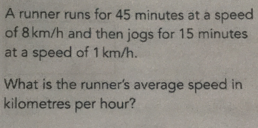 A runner runs for 45 minutes at a speed
of 8km/h and then jogs for 15 minutes
at a speed of 1 km/h.
What is the runner's average speed in
kilometres per hour?