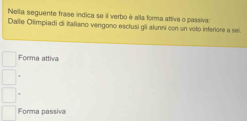 Nella seguente frase indica se il verbo è alla forma attiva o passiva:
Dalle Olimpiadi di italiano vengono esclusi gli alunni con un voto inferiore a sei.
Forma attiva
、
-
Forma passiva