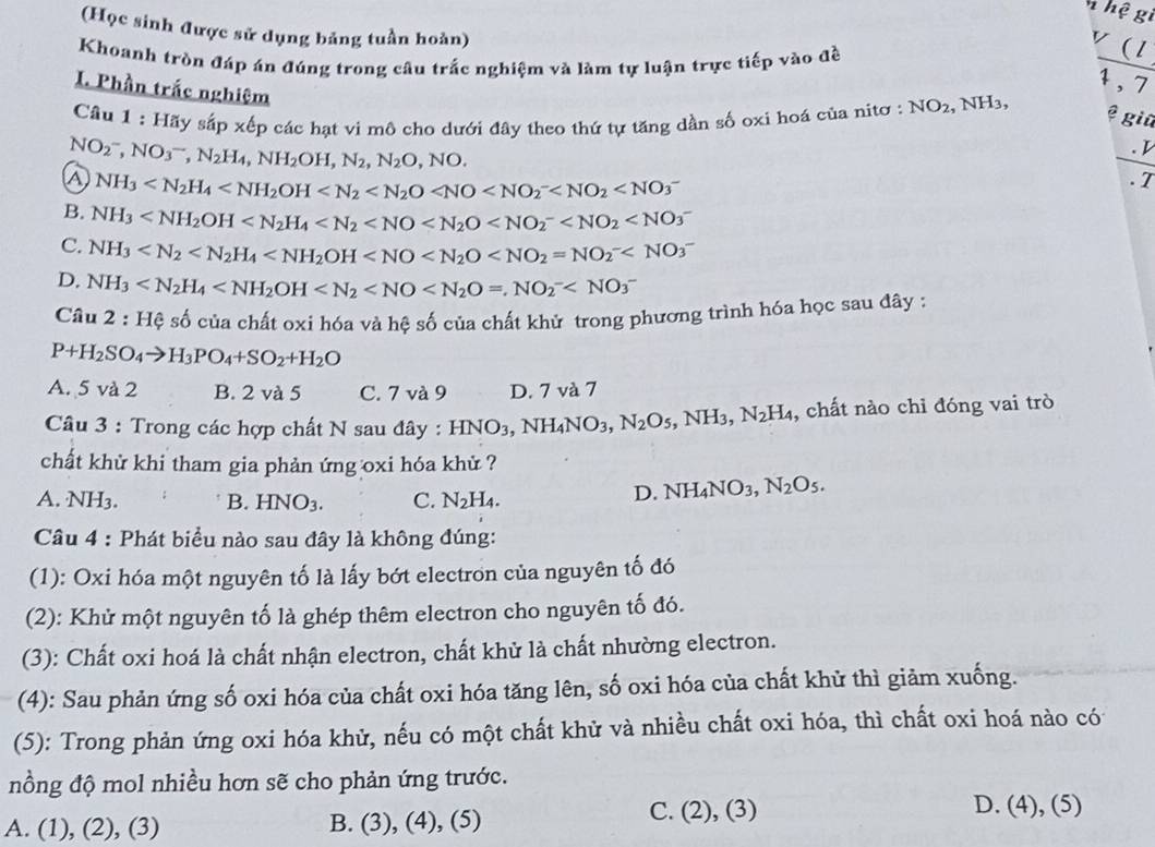 hệ gi
(Học sinh được sử dụng bảng tuần hoàn)
v (l
Khoanh tròn đáp án đúng trong câu trắc nghiệm và làm tự luận trực tiếp vào đề
1 , 7
I. Phần trắc nghiệm
Câu 1:Haysapxbp o các hạt vi mô cho dưới đây theo thứ tự tăng dần số oxi hoá của nitơ : NO_2 , NH₃,
ệ giữ
NO_2^(-,NO_3^-,N_2)H_4,NH_2OH,N_2,N_2O,NO.
_
. D
a NH_3 . 7
B. NH_3
C. NH_3
D. NH_3
Câu 2:Hhat C số của chất oxi hóa và hệ số của chất khử trong phương trình hóa học sau đây :
P+H_2SO_4to H_3PO_4+SO_2+H_2O
A. 5 và 2 B. 2 và 5 C. 7 và 9 D. 7 và 7
Câu 3 : Trong các hợp chất N sau đây : HNO_3,NH_4NO_3,N_2O_5, ,NH_3,N_2H_4 , chất nào chỉ đóng vai trò
chất khử khi tham gia phản ứng oxi hóa khử ?
A. NH3. B. HNO_3. C. N_2H_4.
D. NH_4NO_3,N_2O_5.
Câu 4 : Phát biểu nào sau đây là không đúng:
(1): Oxi hóa một nguyên tố là lấy bớt electron của nguyên tố đó
(2): Khử một nguyên tố là ghép thêm electron cho nguyên tố đó.
(3): Chất oxi hoá là chất nhận electron, chất khử là chất nhường electron.
(4): Sau phản ứng số oxi hóa của chất oxi hóa tăng lên, số oxi hóa của chất khử thì giảm xuống.
(5): Trong phản ứng oxi hóa khử, nếu có một chất khử và nhiều chất oxi hóa, thì chất oxi hoá nào có
nồng độ mol nhiều hơn sẽ cho phản ứng trước.
A. (1), (2), (3) B. (3), (4), (5) C. (2), (3)
D. (4), (5)