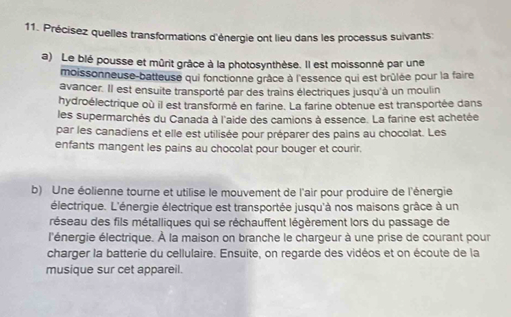 Précisez quelles transformations d'énergie ont lieu dans les processus suivants: 
a) Le blé pousse et mûrit grâce à la photosynthèse. Il est moissonné par une 
moissonneuse-batteuse qui fonctionne grâce à l'essence qui est brûlée pour la faire 
avancer. Il est ensuite transporté par des trains électriques jusqu'à un moulin 
hydroélectrique où il est transformé en farine. La farine obtenue est transportée dans 
les supermarchés du Canada à l'aide des camions à essence. La farine est achetée 
par les canadiens et elle est utilisée pour préparer des pains au chocolat. Les 
enfants mangent les pains au chocolat pour bouger et courir. 
b) Une éolienne tourne et utilise le mouvement de l'air pour produire de l'énergie 
électrique. L'énergie électrique est transportée jusqu'à nos maisons grâce à un 
réseau des fils métalliques qui se réchauffent légèrement lors du passage de 
l'énergie électrique. À la maison on branche le chargeur à une prise de courant pour 
charger la batterie du cellulaire. Ensuite, on regarde des vidéos et on écoute de la 
musique sur cet appareil.