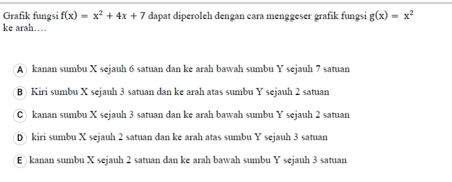 Grafik fungsi f(x)=x^2+4x+7 dapat diperoleh dengan cara menggeser grafik fungsi g(x)=x^2
ke arah…
A kanan sumbu X sejauh 6 satuan dan ke arah bawah sumbu Y sejauh 7 satuan
B) Kiri sumbu X sejauh 3 satuan dan ke arah atas sumbu Y sejauh 2 satuan
C) kanan sumbu X sejauh 3 satuan dan ke arah bawah sumbu Y sejauh 2 satuan
D) kiri sumbu X sejauh 2 satuan dan ke arah atas sumbu Y sejauh 3 satuan
E) kanan sumbu X sejauh 2 satuan dan ke arah bawah sumbu Y sejauh 3 satuan