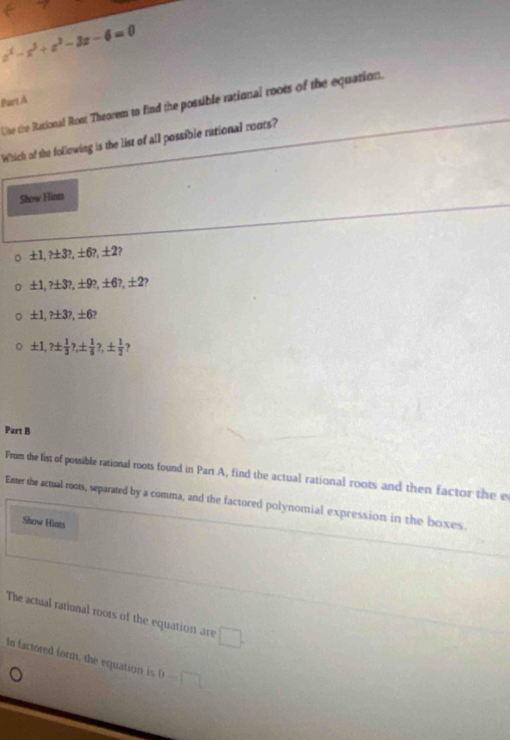 z^2-x^3+z^2-3z-6=0
Part À 
Use the Rational Ront Theorem to find the possible rational roots of the equation. 
Which of the following is the list of all possible rational roots? 
Show Hints
± 1,? ± 3?, ± 6?, ± 2 2
± 1,? ± 3?, ± 9?, ± 6?, ± 2
± 1,? ± 3?, ± 6?
± 1,? ±  1/3 ?, ±  1/6 ?, ±  1/2  ? 
Part B 
From the list of possible rational roots found in Part A, find the actual rational roots and then factor the e 
Enter the actual roots, separated by a comma, and the factored polynomial expression in the boxes. 
Show Hiats 
The actual rational roots of the equation are □. 
In factored form, the equation is 0-□