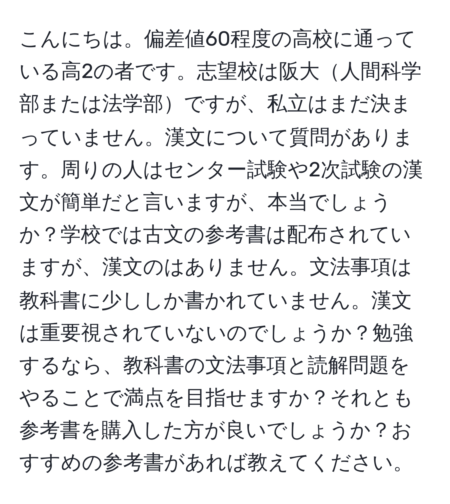 こんにちは。偏差値60程度の高校に通っている高2の者です。志望校は阪大人間科学部または法学部ですが、私立はまだ決まっていません。漢文について質問があります。周りの人はセンター試験や2次試験の漢文が簡単だと言いますが、本当でしょうか？学校では古文の参考書は配布されていますが、漢文のはありません。文法事項は教科書に少ししか書かれていません。漢文は重要視されていないのでしょうか？勉強するなら、教科書の文法事項と読解問題をやることで満点を目指せますか？それとも参考書を購入した方が良いでしょうか？おすすめの参考書があれば教えてください。