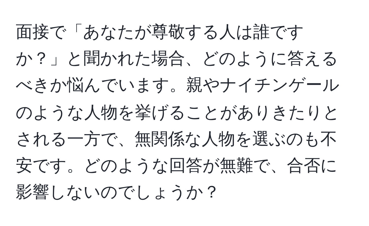 面接で「あなたが尊敬する人は誰ですか？」と聞かれた場合、どのように答えるべきか悩んでいます。親やナイチンゲールのような人物を挙げることがありきたりとされる一方で、無関係な人物を選ぶのも不安です。どのような回答が無難で、合否に影響しないのでしょうか？