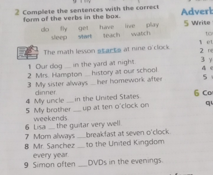 Complete the sentences with the correct Adverb
form of the verbs in the box.
do fly get have live play 5 Write
sleep start teach watch
to
1 et
The math lesson starts at nine o'clock. 2 re
1 Our dog in the yard at night.
3 y
2 Mrs. Hampton _history at our school.
4 e
3 My sister always _her homework after 5
dinner. 6 Co
4 My uncle _in the United States.
5 My brother _up at ten o’clock on
q
weekends.
6 Lisa _the guitar very well.
7 Mom always _breakfast at seven o'clock.
8 Mr. Sanchez _to the United Kingdom
every year.
9 Simon often _DVDs in the evenings.