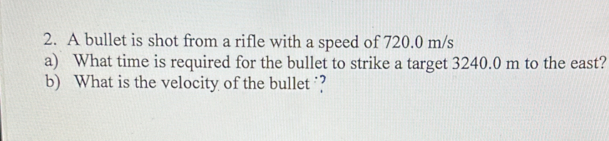 A bullet is shot from a rifle with a speed of 720.0 m/s
a) What time is required for the bullet to strike a target 3240.0 m to the east? 
b) What is the velocity of the bullet ?