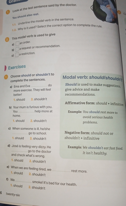 Gram
Look at the last sentence said by the doctor.
You should also rest.
1.1. Underline the modal verb in the sentence,
1.2. Why is it used? Select the correct option to complete the rule.
This modal verb is used to give
a) □ an order.
b) □ a request or recommendation.
c) □ a restriction.
Exercises
Choose should or shouldn't to
complete the sentences.
Modal verb: should/shouldn't
a) Ema and Eva_ do Should is used to make suggestions,
more exercise. They will feel give advice and make
better! recommendations.
1. should 2. shouldn't Affirmative form: should + infinitive
b) Your mum is furious with you.
You _help more at Example: You should rest more to
home. avoid serious health
1. should 2. shouldn't problems.
c) When someone is ill, he/she
_go to school. Negative form: should not or
1. should 2. shouldn't shouldn't + infinitive
d) José is feeling very dizzy. He Example: We shouldn't eat fast food.
_go to the doctor It isn't healthy.
and check what's wrong.
1. should 2. shouldn't
e) When we are feeling tired, we _rest more.
1. should 2. shouldn't
f) We_ smoke! It's bad for our health.
1. should 2. shouldn't
6 twenty-six