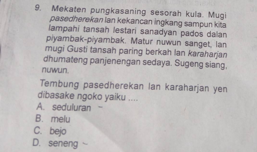 Mekaten pungkasaning sesorah kula. Mugi
pasedherekan lan kekancan ingkang sampun kita
lampahi tansah lestari sanadyan pados dalan
piyambak-piyambak. Matur nuwun sanget, lan
mugi Gusti tansah paring berkah lan karaharjan
dhumateng panjenengan sedaya. Sugeng siang,
nuwun.
Tembung pasedherekan lan karaharjan yen
dibasake ngoko yaiku ....
A. seduluran -
B. melu
C. bejo
D. seneng