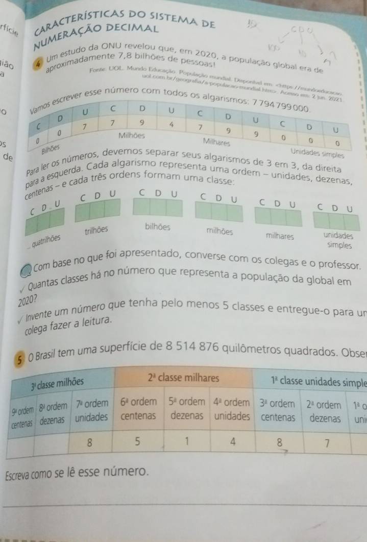 rfície CARACTERÍSTicaS DO SISTEMA De
numeração Decimal
jião aproximadamente 7,8 bilhões de pessoas!
4 Um estudo da ONU revelou que, em 2020, a população global era de
a
Fonte: UGL. Mundo Educação. População mundial. Disponival em: Acesso e
r esse número com todos 
s
es
de  Para ler os númes algarismos de 3 er 3, da direita
para a esquerda. Cada algarismo representa uma ordem - unidades, dezenas,
centenas ~ e cada três ordens formam uma classe:
C D U C D U C D U C D U C D U
C D U
trilhões bilhões milhões milhares unidades
quatrilhões
simples
Com base no que foi apresentado, converse com os colegas e o professor.
a   Quantas classes há no número que representa a população da global em
2020?
√ Invente um número que tenha pelo menos 5 classes e entregueço para un
colega fazer a leitura.
0 Brasil tem uma superfície de 8 514 876 quilômetros quadrados. Obse
le
a
ni
Escreva como se lê esse número.
_